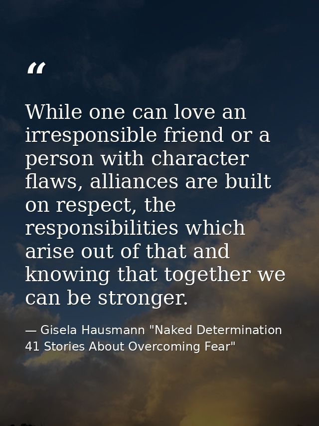 While one can love an irresponsible friend or a person with character flaws, alliances are built on respect, the respons — Gisela Hausmann "Naked Determination 41 Stories About Overcoming Fear"