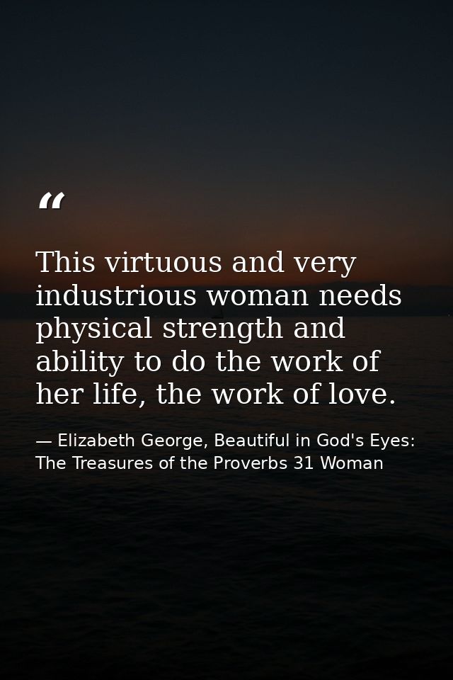 This virtuous and very industrious woman needs physical strength and ability to do the work of her life, the work of lov — Elizabeth George, Beautiful in God's Eyes: The Treasures of the Proverbs 31 Woman