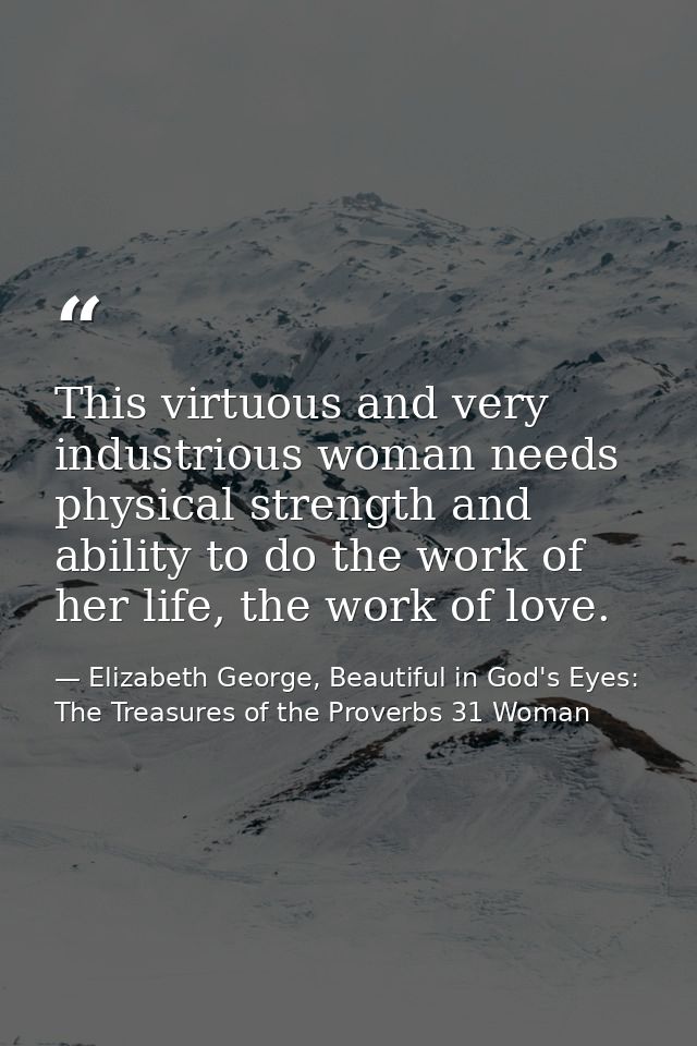 This virtuous and very industrious woman needs physical strength and ability to do the work of her life, the work of lov — Elizabeth George, Beautiful in God's Eyes: The Treasures of the Proverbs 31 Woman