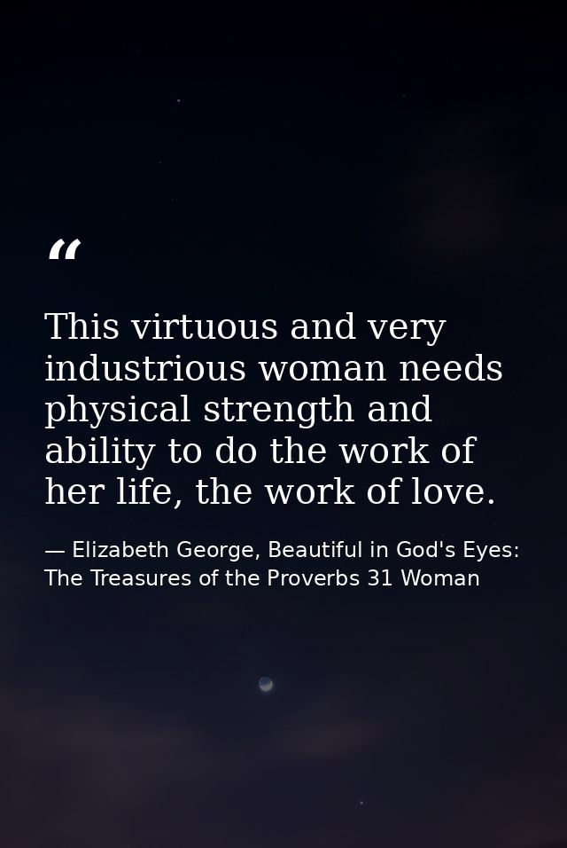 This virtuous and very industrious woman needs physical strength and ability to do the work of her life, the work of lov — Elizabeth George, Beautiful in God's Eyes: The Treasures of the Proverbs 31 Woman
