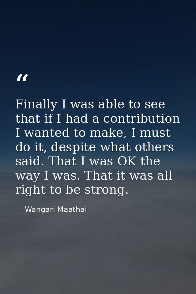 Finally I was able to see that if I had a contribution I wanted to make, I must do it, despite what others said. That I  — Wangari Maathai
