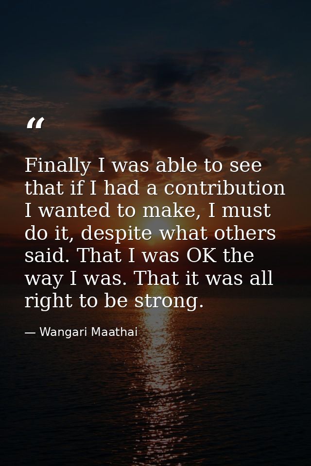 Finally I was able to see that if I had a contribution I wanted to make, I must do it, despite what others said. That I  — Wangari Maathai