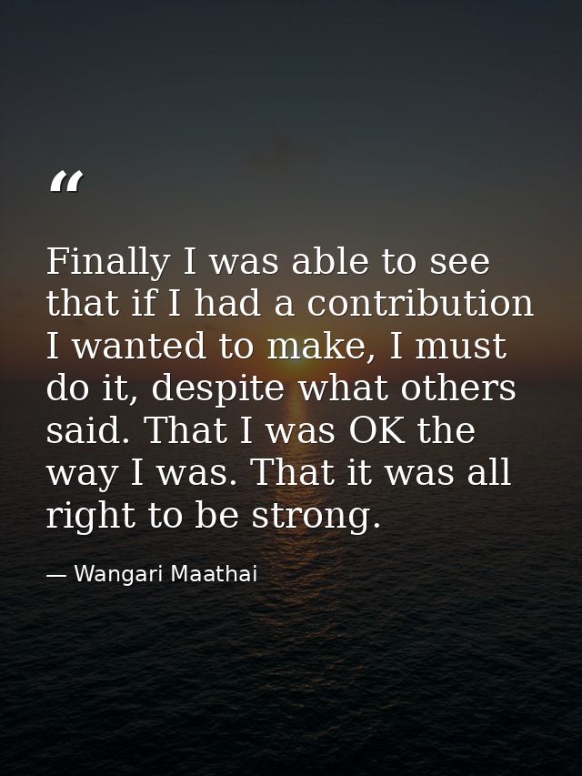 Finally I was able to see that if I had a contribution I wanted to make, I must do it, despite what others said. That I  — Wangari Maathai