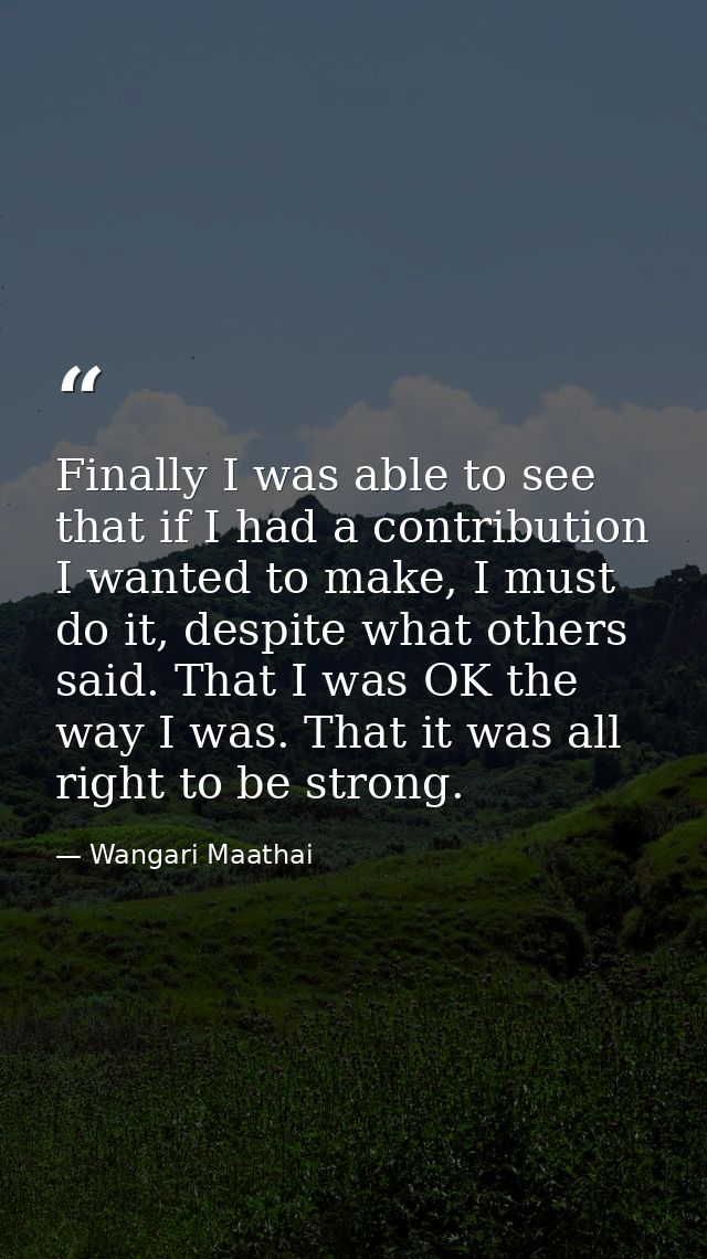 Finally I was able to see that if I had a contribution I wanted to make, I must do it, despite what others said. That I  — Wangari Maathai