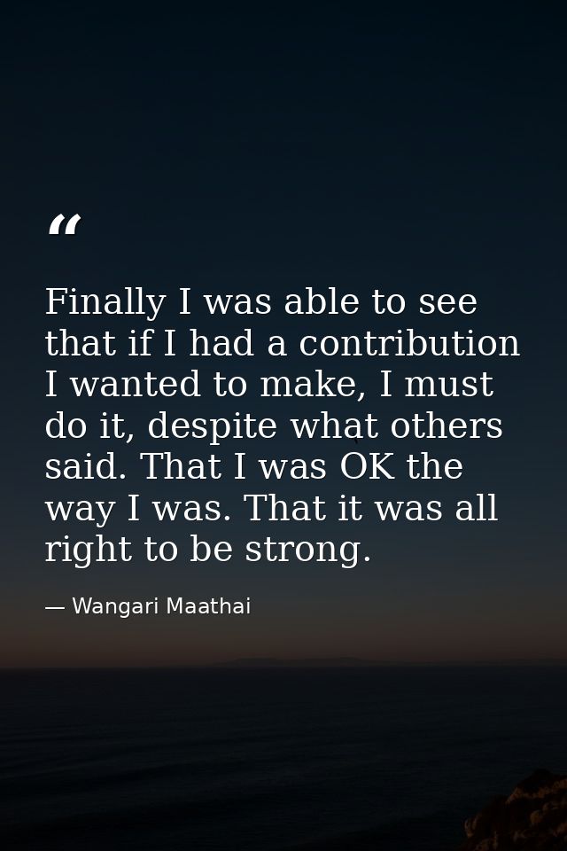 Finally I was able to see that if I had a contribution I wanted to make, I must do it, despite what others said. That I  — Wangari Maathai