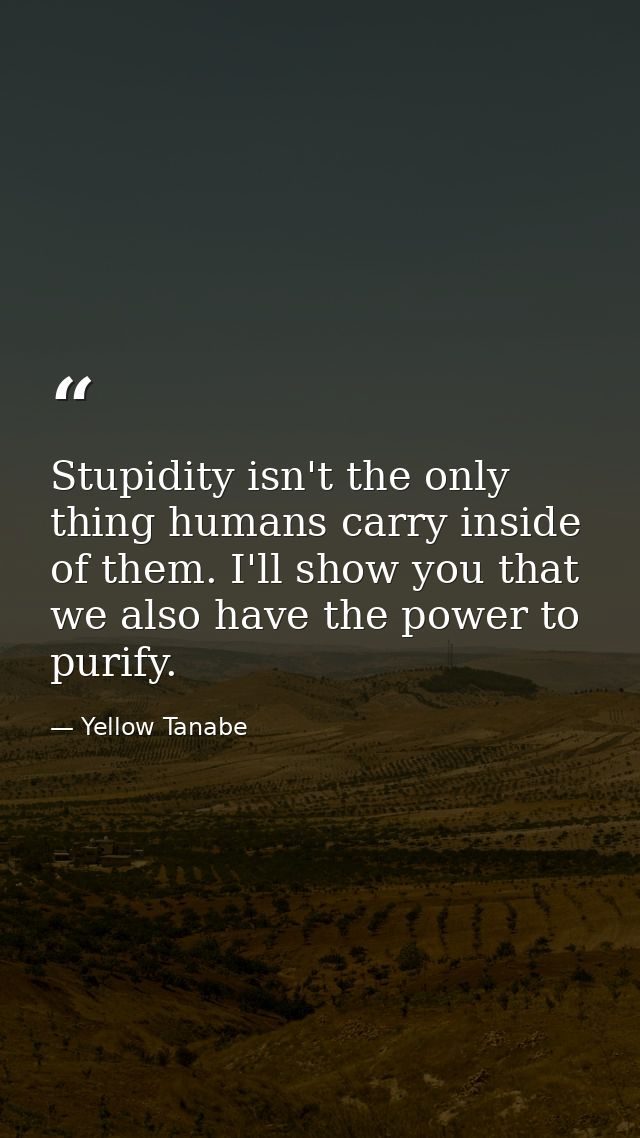Stupidity isn't the only thing humans carry inside of them. I'll show you that we also have the power to purify. — Yellow Tanabe