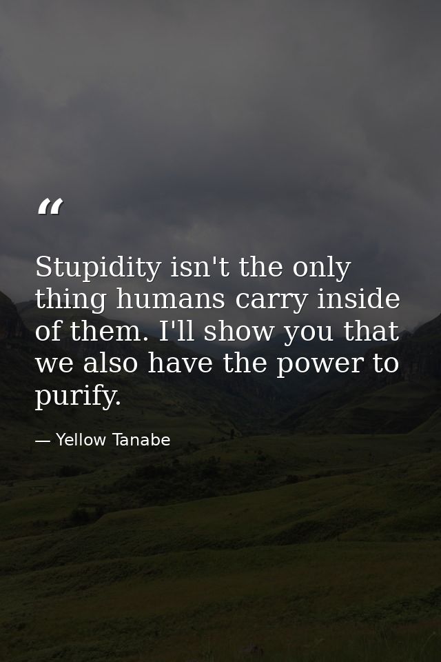 Stupidity isn't the only thing humans carry inside of them. I'll show you that we also have the power to purify. — Yellow Tanabe