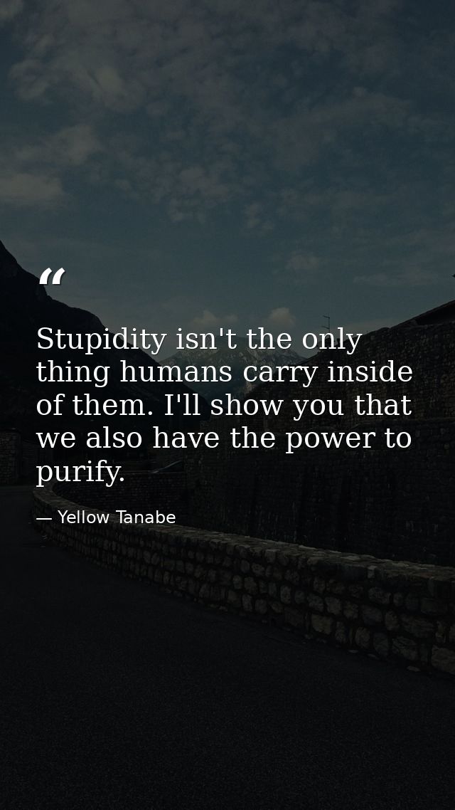 Stupidity isn't the only thing humans carry inside of them. I'll show you that we also have the power to purify. — Yellow Tanabe