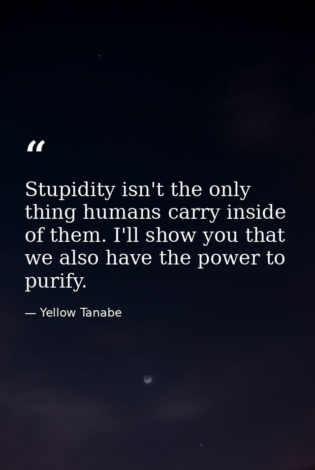 Stupidity isn't the only thing humans carry inside of them. I'll show you that we also have the power to purify. — Yellow Tanabe