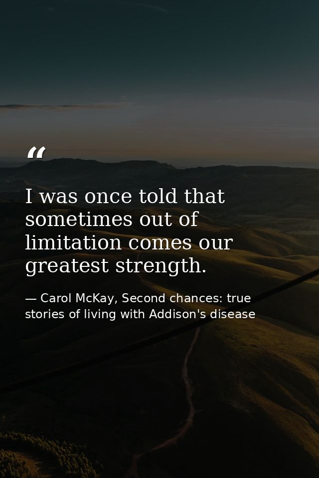 I was once told that sometimes out of limitation comes our greatest strength. — Carol McKay, Second chances: true stories of living with Addison's disease