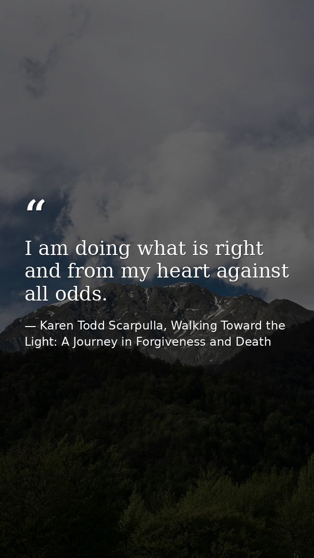 I am doing what is right and from my heart against all odds. — Karen Todd Scarpulla, Walking Toward the Light: A Journey in Forgiveness and Death