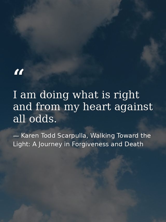 I am doing what is right and from my heart against all odds. — Karen Todd Scarpulla, Walking Toward the Light: A Journey in Forgiveness and Death