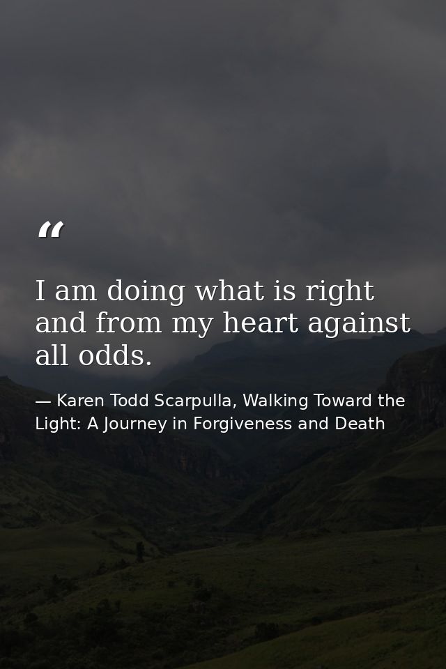 I am doing what is right and from my heart against all odds. — Karen Todd Scarpulla, Walking Toward the Light: A Journey in Forgiveness and Death