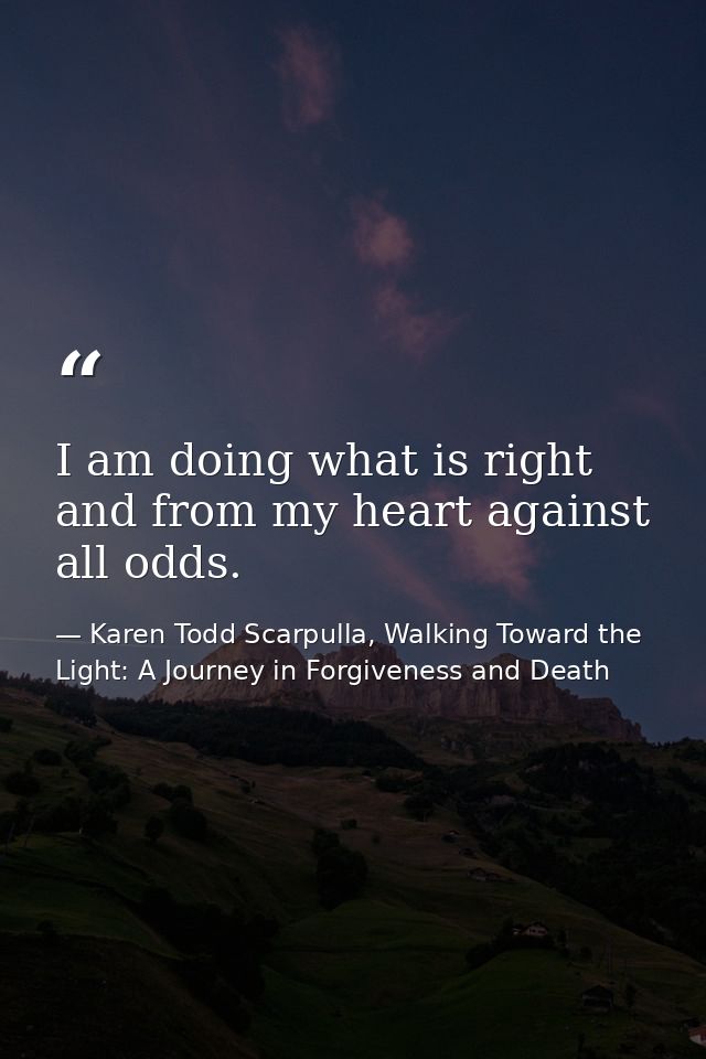 I am doing what is right and from my heart against all odds. — Karen Todd Scarpulla, Walking Toward the Light: A Journey in Forgiveness and Death