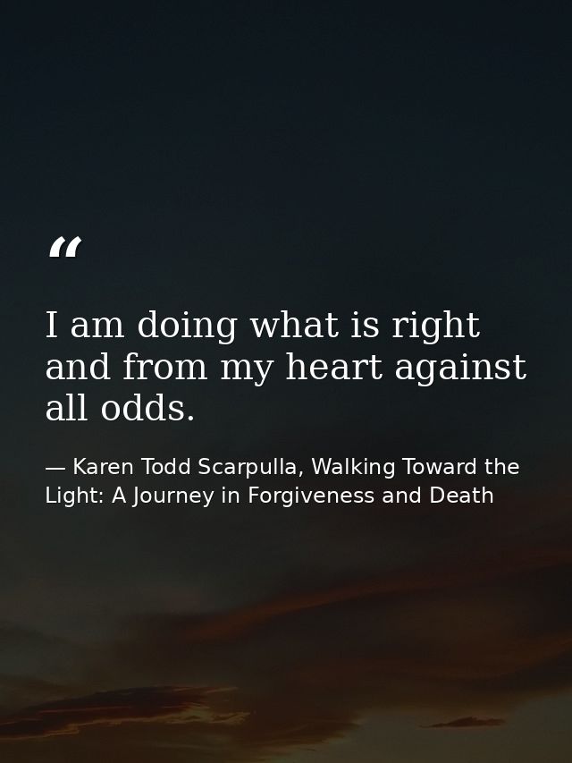 I am doing what is right and from my heart against all odds. — Karen Todd Scarpulla, Walking Toward the Light: A Journey in Forgiveness and Death