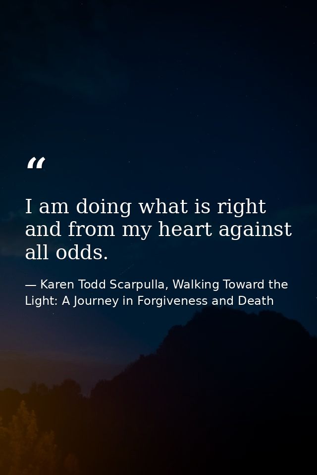 I am doing what is right and from my heart against all odds. — Karen Todd Scarpulla, Walking Toward the Light: A Journey in Forgiveness and Death