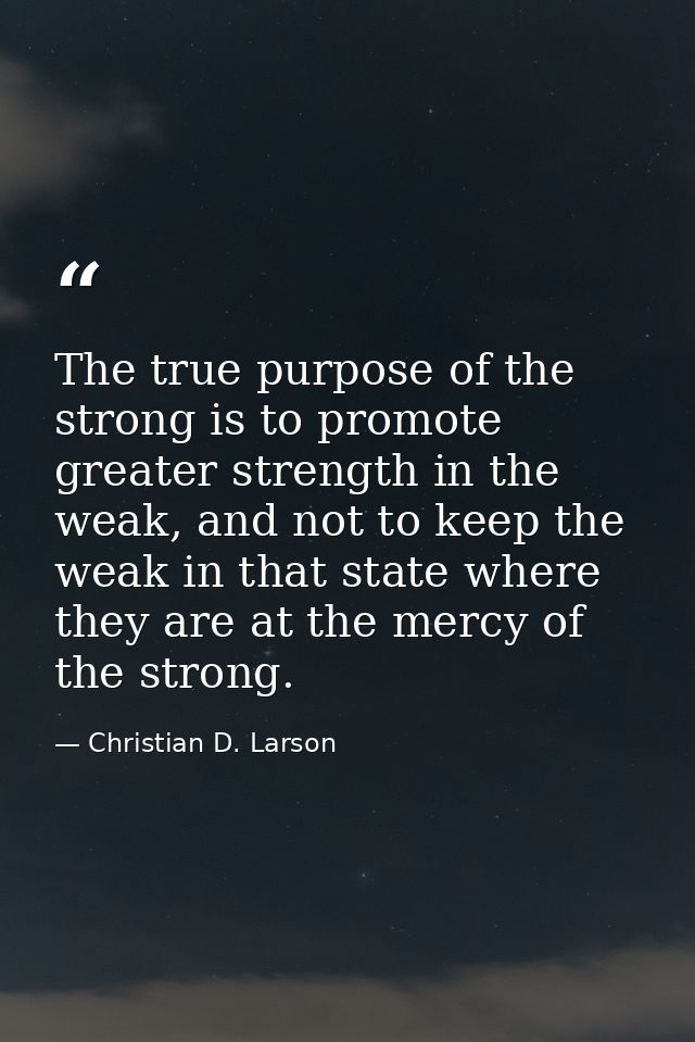 The true purpose of the strong is to promote greater strength in the weak, and not to keep the weak in that state where  — Christian D. Larson