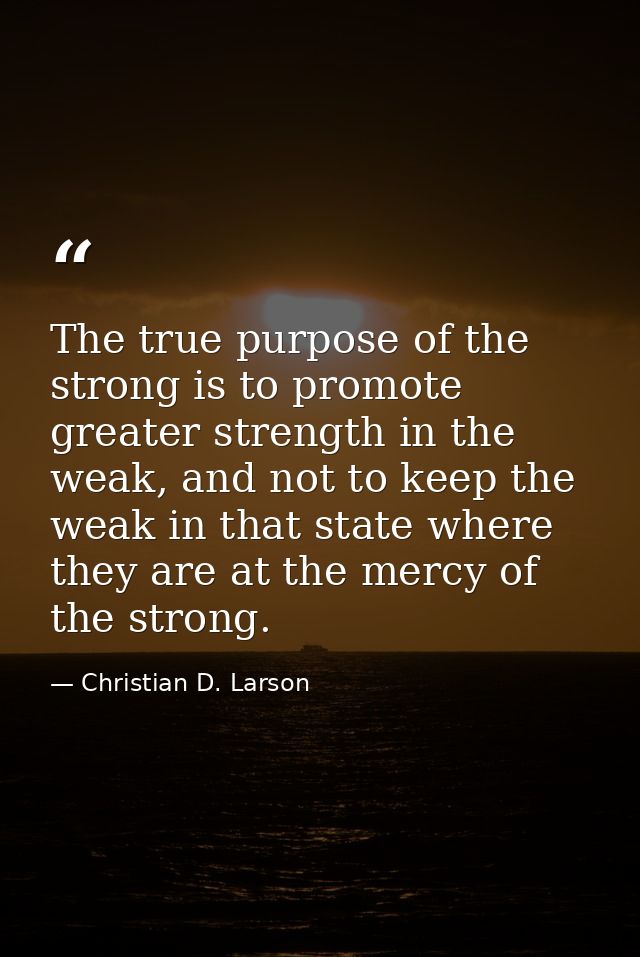 The true purpose of the strong is to promote greater strength in the weak, and not to keep the weak in that state where  — Christian D. Larson