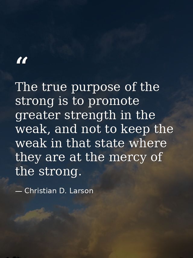 The true purpose of the strong is to promote greater strength in the weak, and not to keep the weak in that state where  — Christian D. Larson