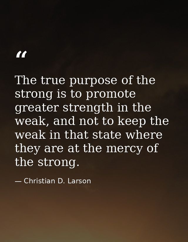 The true purpose of the strong is to promote greater strength in the weak, and not to keep the weak in that state where  — Christian D. Larson