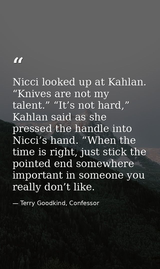 Nicci looked up at Kahlan. “Knives are not my talent.” “It’s not hard,” Kahlan said as she pressed the handle into Nicci — Terry Goodkind, Confessor