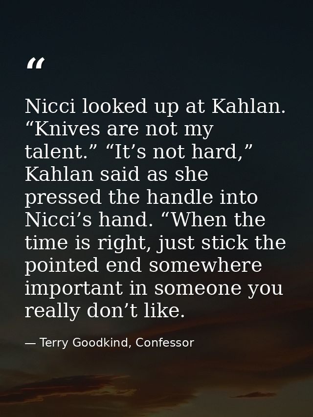 Nicci looked up at Kahlan. “Knives are not my talent.” “It’s not hard,” Kahlan said as she pressed the handle into Nicci — Terry Goodkind, Confessor