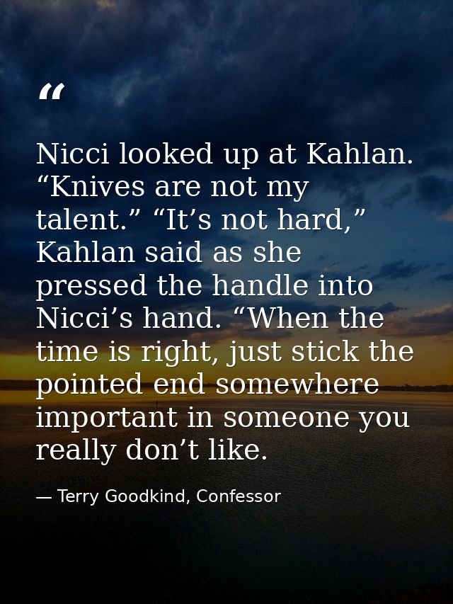 Nicci looked up at Kahlan. “Knives are not my talent.” “It’s not hard,” Kahlan said as she pressed the handle into Nicci — Terry Goodkind, Confessor