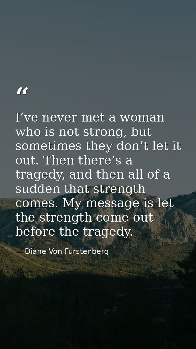 I’ve never met a woman who is not strong, but sometimes they don’t let it out. Then there’s a tragedy, and then all of a — Diane Von Furstenberg