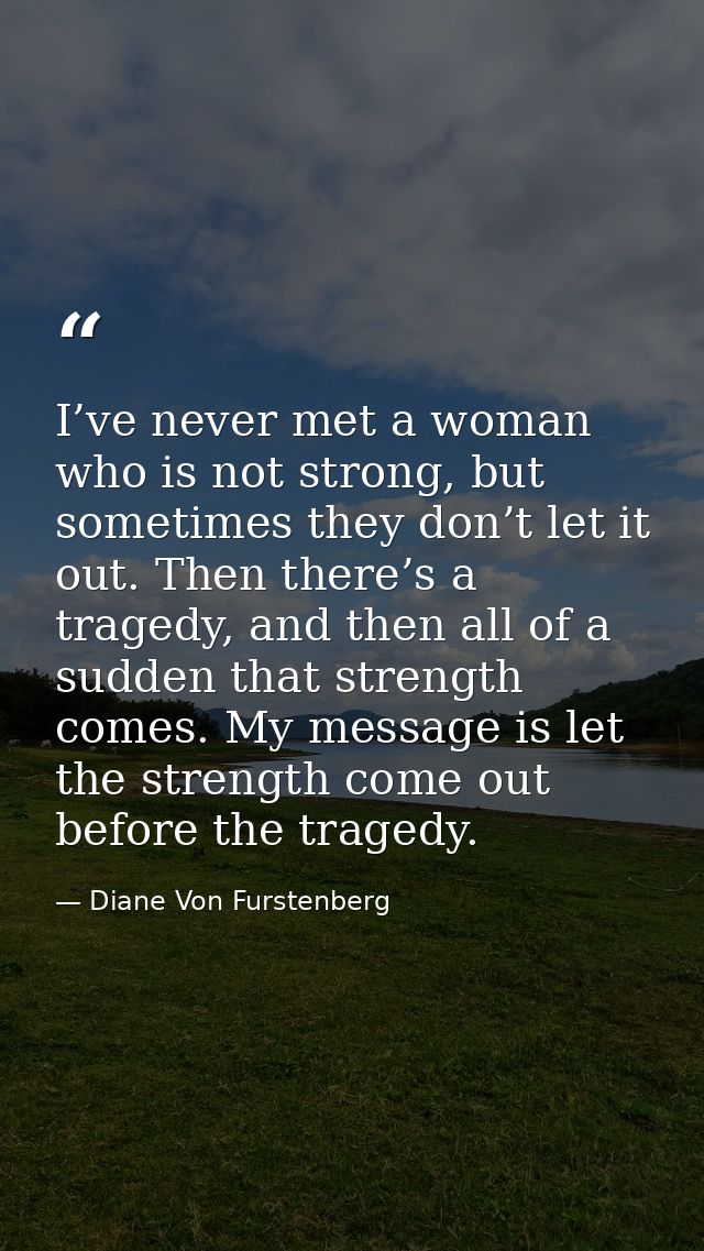 I’ve never met a woman who is not strong, but sometimes they don’t let it out. Then there’s a tragedy, and then all of a — Diane Von Furstenberg