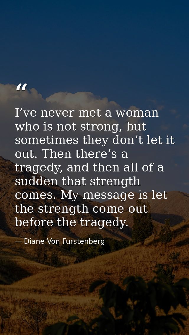 I’ve never met a woman who is not strong, but sometimes they don’t let it out. Then there’s a tragedy, and then all of a — Diane Von Furstenberg