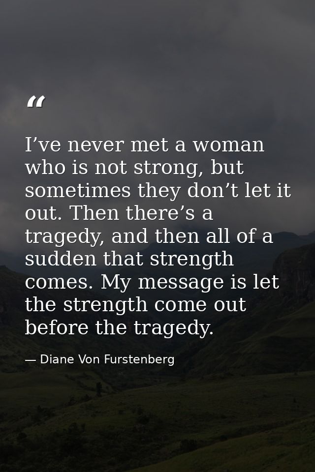 I’ve never met a woman who is not strong, but sometimes they don’t let it out. Then there’s a tragedy, and then all of a — Diane Von Furstenberg