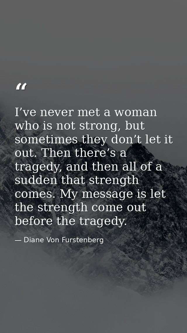 I’ve never met a woman who is not strong, but sometimes they don’t let it out. Then there’s a tragedy, and then all of a — Diane Von Furstenberg