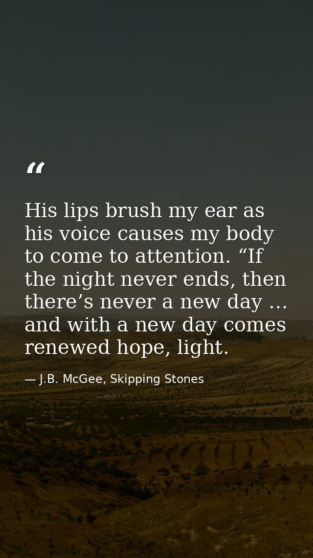 His lips brush my ear as his voice causes my body to come to attention. “If the night never ends, then there’s never a n — J.B. McGee, Skipping Stones