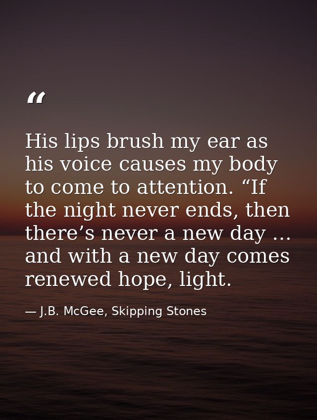 His lips brush my ear as his voice causes my body to come to attention. “If the night never ends, then there’s never a n — J.B. McGee, Skipping Stones