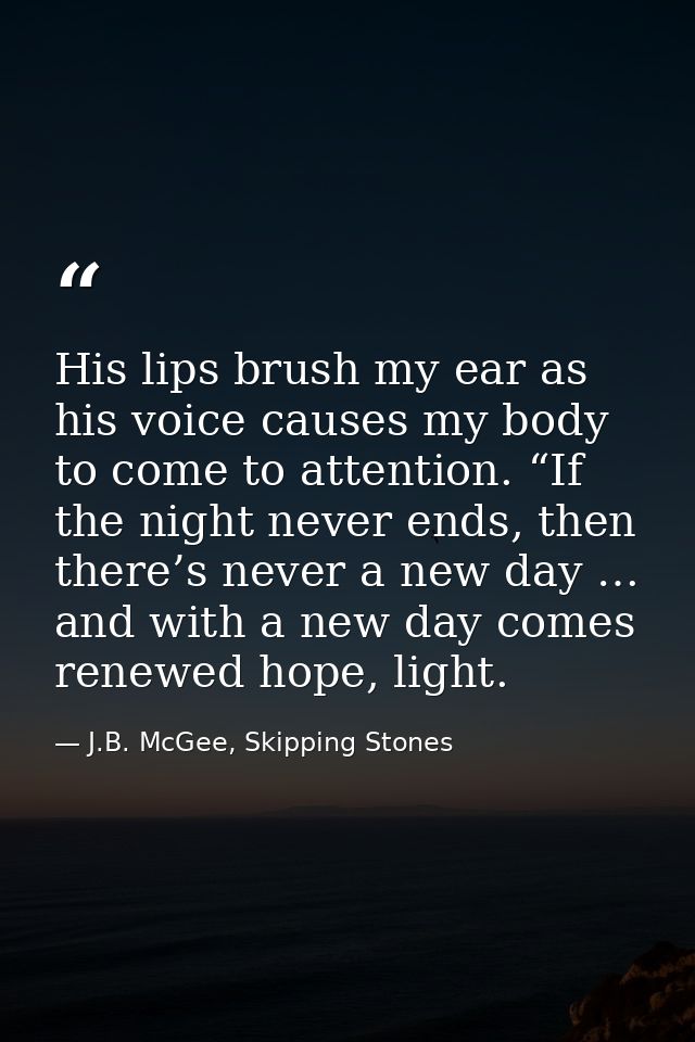 His lips brush my ear as his voice causes my body to come to attention. “If the night never ends, then there’s never a n — J.B. McGee, Skipping Stones