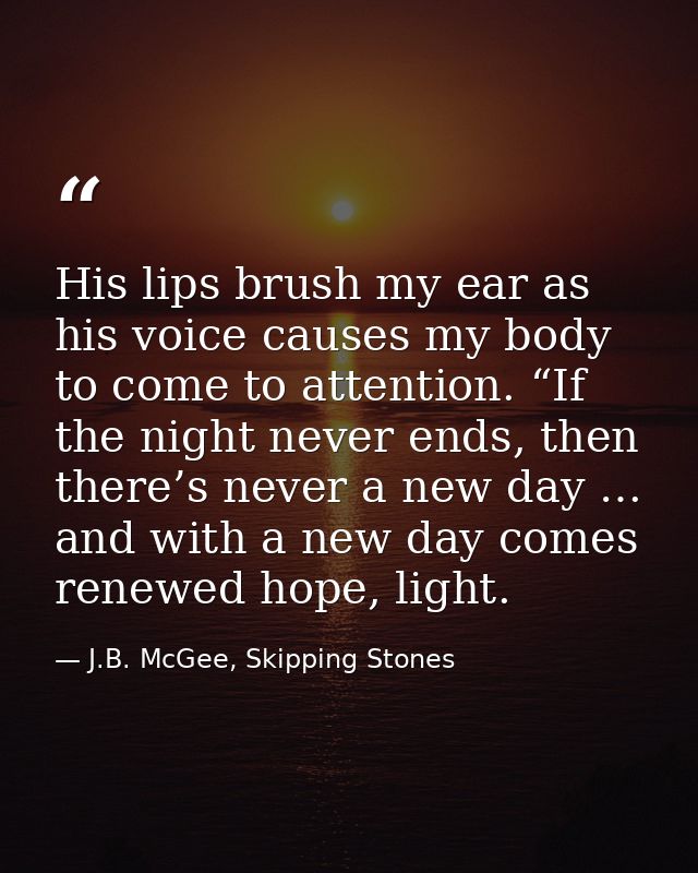 His lips brush my ear as his voice causes my body to come to attention. “If the night never ends, then there’s never a n — J.B. McGee, Skipping Stones