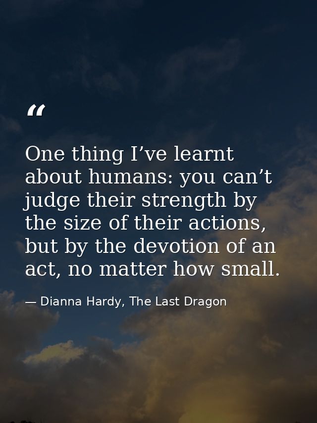 One thing I’ve learnt about humans: you can’t judge their strength by the size of their actions, but by the devotion of  — Dianna Hardy, The Last Dragon
