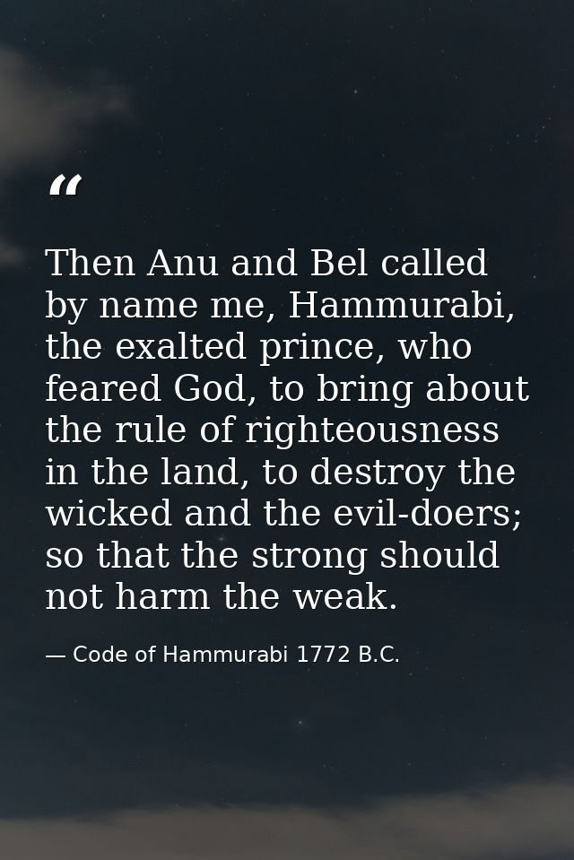 Then Anu and Bel called by name me, Hammurabi, the exalted prince, who feared God, to bring about the rule of righteousn — Code of Hammurabi 1772 B.C.