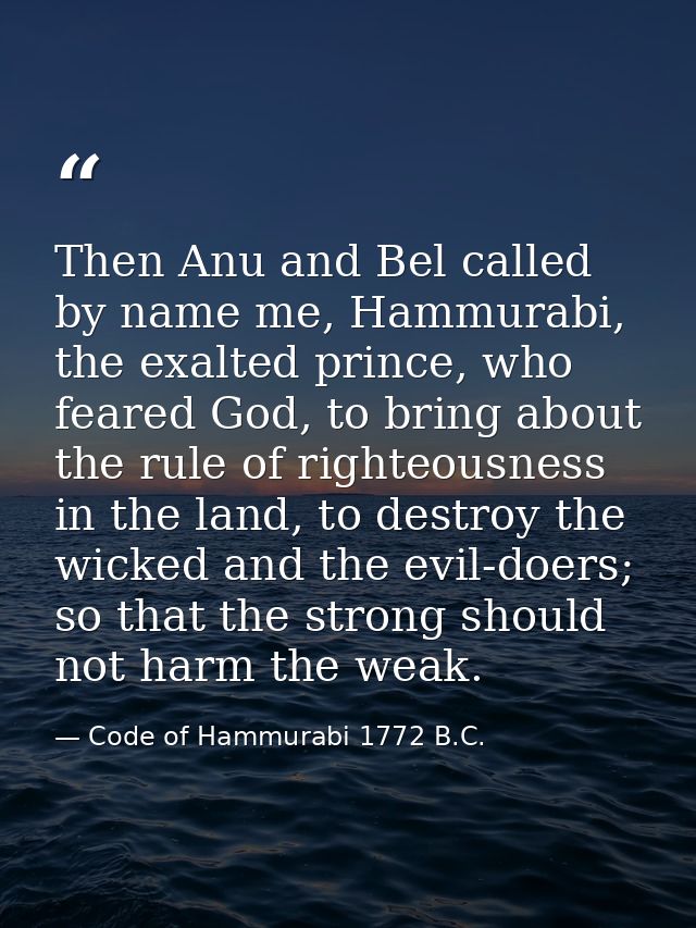 Then Anu and Bel called by name me, Hammurabi, the exalted prince, who feared God, to bring about the rule of righteousn — Code of Hammurabi 1772 B.C.