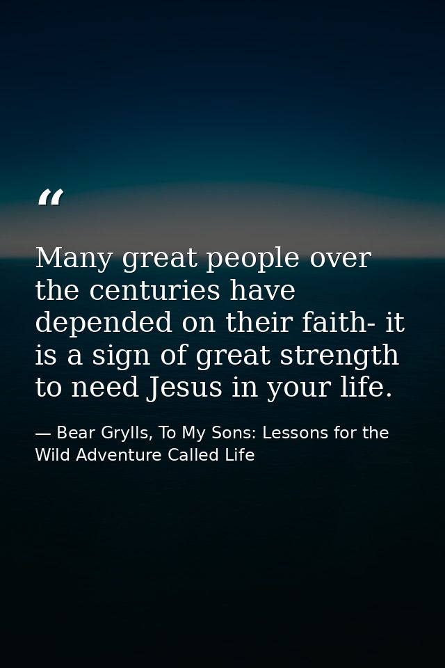 Many great people over the centuries have depended on their faith- it is a sign of great strength to need Jesus in your  — Bear Grylls, To My Sons: Lessons for the Wild Adventure Called Life