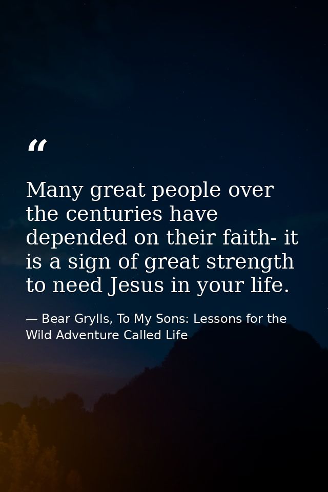 Many great people over the centuries have depended on their faith- it is a sign of great strength to need Jesus in your  — Bear Grylls, To My Sons: Lessons for the Wild Adventure Called Life