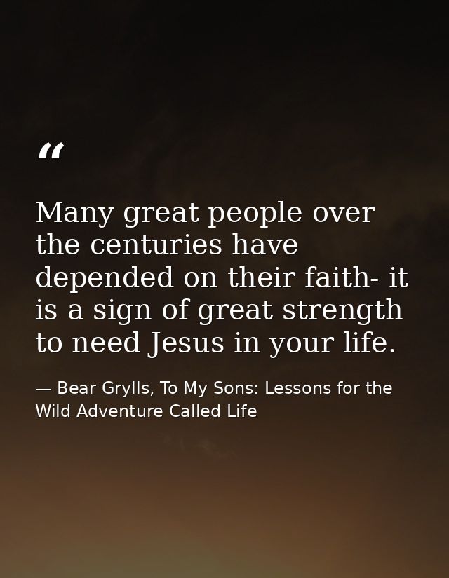 Many great people over the centuries have depended on their faith- it is a sign of great strength to need Jesus in your  — Bear Grylls, To My Sons: Lessons for the Wild Adventure Called Life