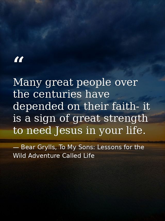 Many great people over the centuries have depended on their faith- it is a sign of great strength to need Jesus in your  — Bear Grylls, To My Sons: Lessons for the Wild Adventure Called Life