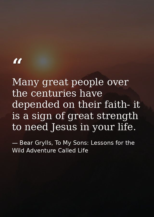 Many great people over the centuries have depended on their faith- it is a sign of great strength to need Jesus in your  — Bear Grylls, To My Sons: Lessons for the Wild Adventure Called Life