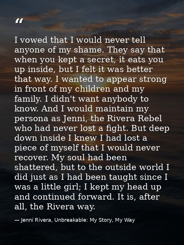I vowed that I would never tell anyone of my shame. They say that when you kept a secret, it eats you up inside, but I f — Jenni Rivera, Unbreakable: My Story, My Way
