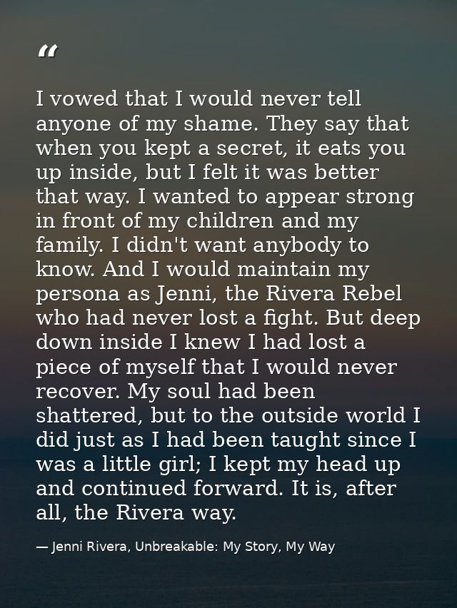 I vowed that I would never tell anyone of my shame. They say that when you kept a secret, it eats you up inside, but I f — Jenni Rivera, Unbreakable: My Story, My Way