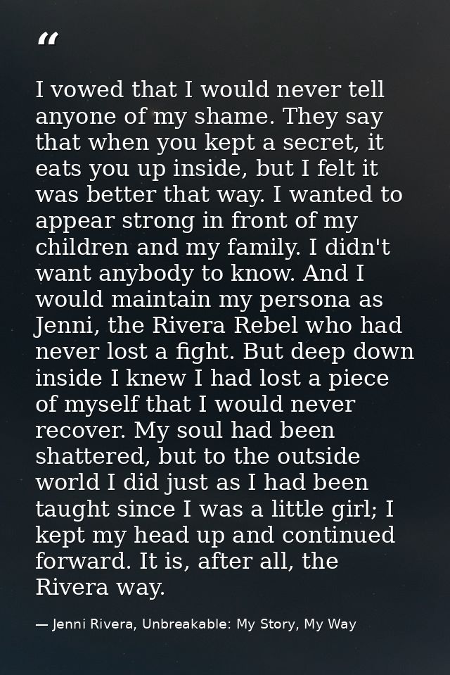 I vowed that I would never tell anyone of my shame. They say that when you kept a secret, it eats you up inside, but I f — Jenni Rivera, Unbreakable: My Story, My Way