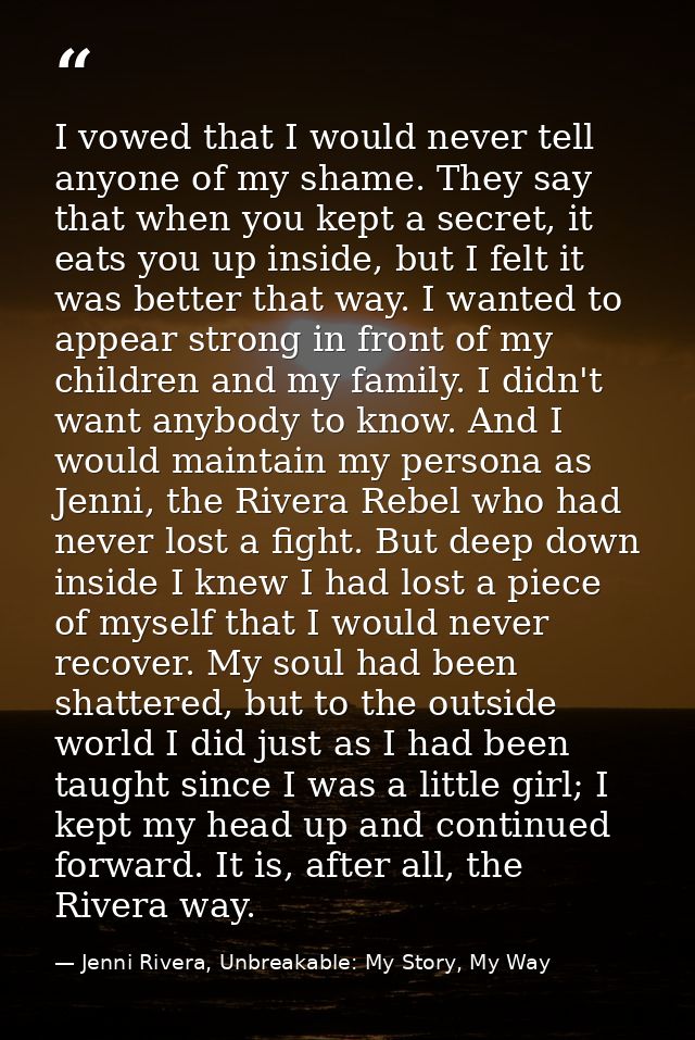 I vowed that I would never tell anyone of my shame. They say that when you kept a secret, it eats you up inside, but I f — Jenni Rivera, Unbreakable: My Story, My Way