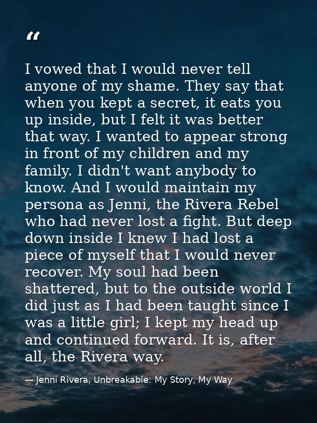 I vowed that I would never tell anyone of my shame. They say that when you kept a secret, it eats you up inside, but I f — Jenni Rivera, Unbreakable: My Story, My Way