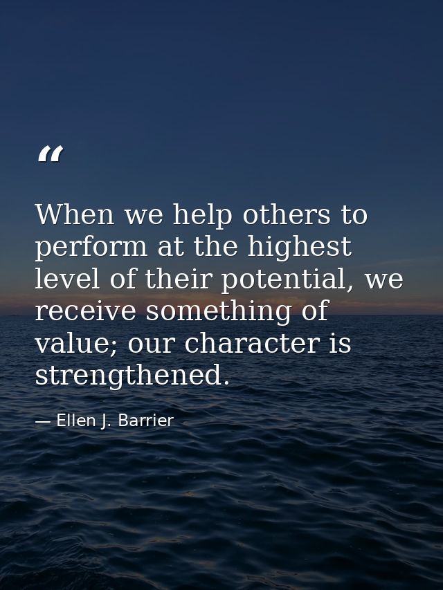 When we help others to perform at the highest level of their potential, we receive something of value; our character is  — Ellen J. Barrier